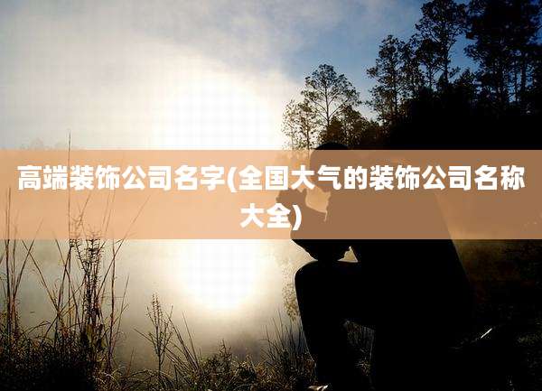 高端装饰公司名字(全国大气的装饰公司名称大全)