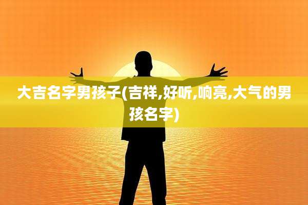 大吉名字男孩子(吉祥,好听,响亮,大气的男孩名字)