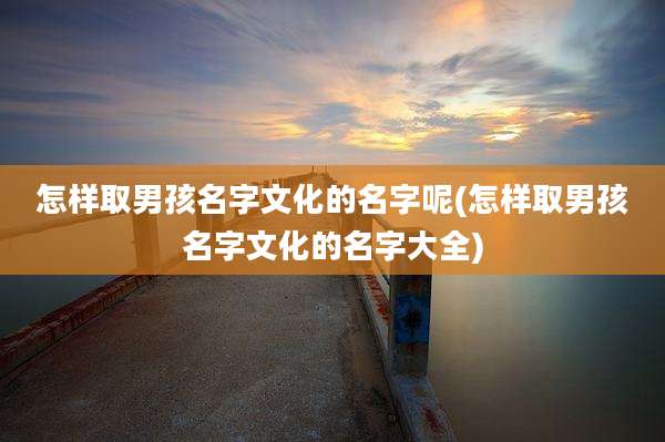 怎样取男孩名字文化的名字呢(怎样取男孩名字文化的名字大全)