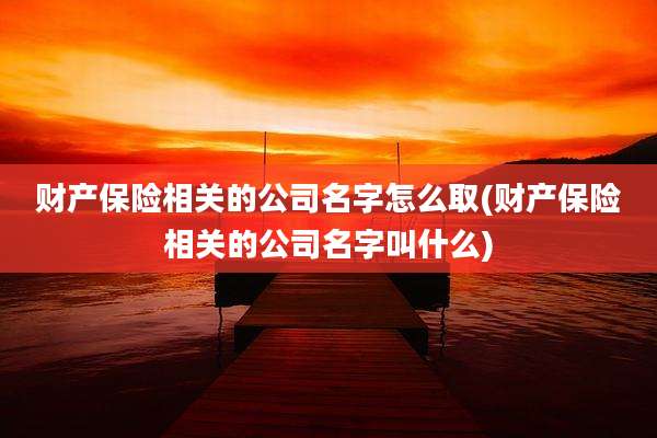 财产保险相关的公司名字怎么取(财产保险相关的公司名字叫什么)