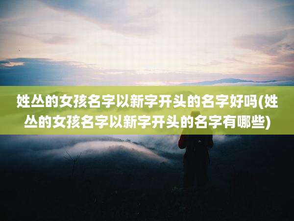 姓丛的女孩名字以新字开头的名字好吗(姓丛的女孩名字以新字开头的名字有哪些)