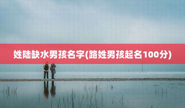 姓陆缺水男孩名字(路姓男孩起名100分)