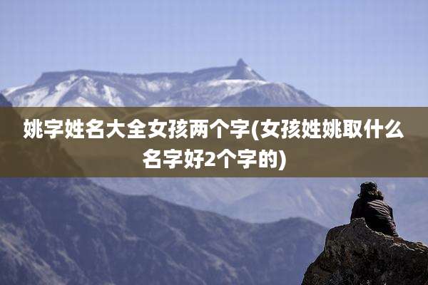 姚字姓名大全女孩两个字(女孩姓姚取什么名字好2个字的)
