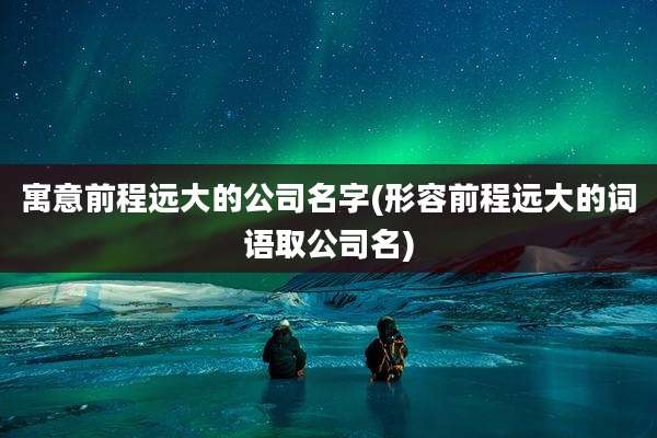 寓意前程远大的公司名字(形容前程远大的词语取公司名)