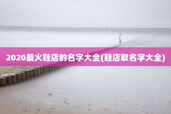 2020最火鞋店的名字大全(鞋店取名字大全)