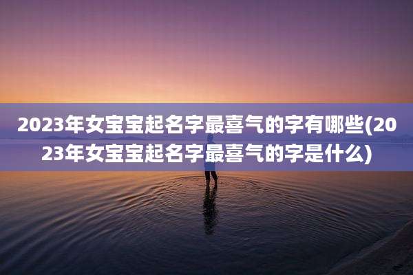 2023年女宝宝起名字最喜气的字有哪些(2023年女宝宝起名字最喜气的字是什么)