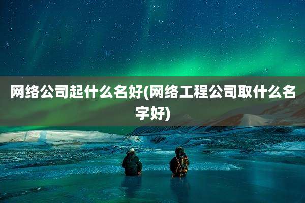 网络公司起什么名好(网络工程公司取什么名字好)