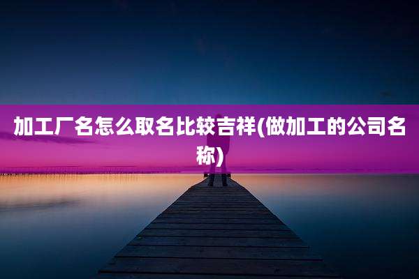 加工厂名怎么取名比较吉祥(做加工的公司名称)