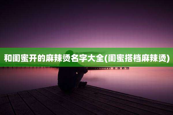 和闺蜜开的麻辣烫名字大全(闺蜜搭档麻辣烫)