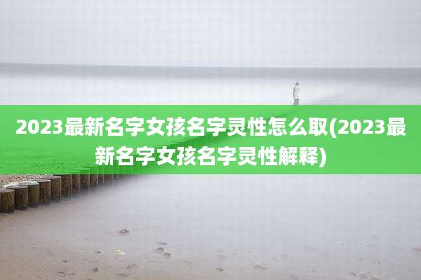 2023最新名字女孩名字灵性怎么取(2023最新名字女孩名字灵性解释)