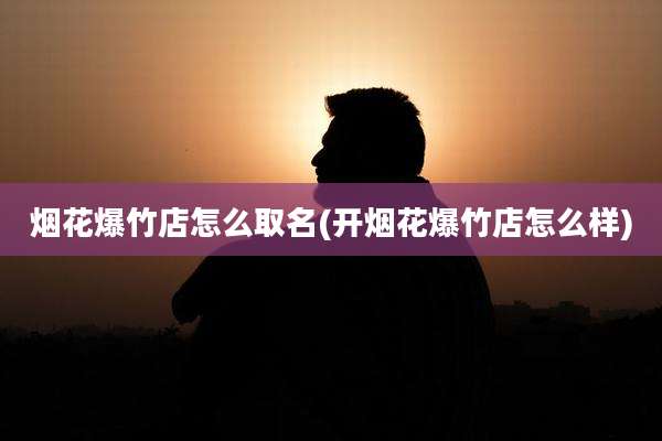 烟花爆竹店怎么取名(开烟花爆竹店怎么样)