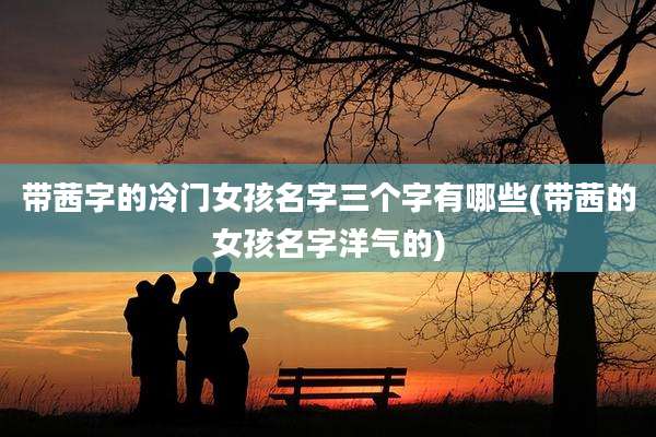 带茜字的冷门女孩名字三个字有哪些(带茜的女孩名字洋气的)