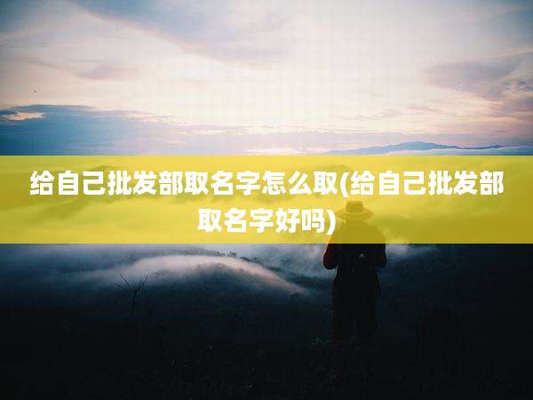 给自己批发部取名字怎么取(给自己批发部取名字好吗)