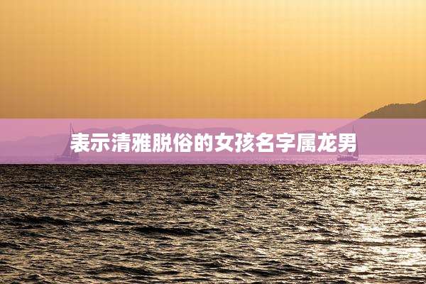 表示清雅脱俗的女孩名字属龙男
