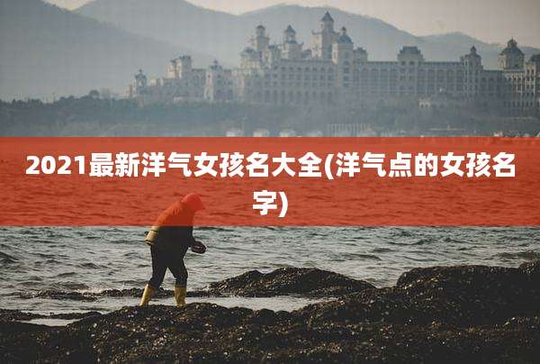 2021最新洋气女孩名大全(洋气点的女孩名字)