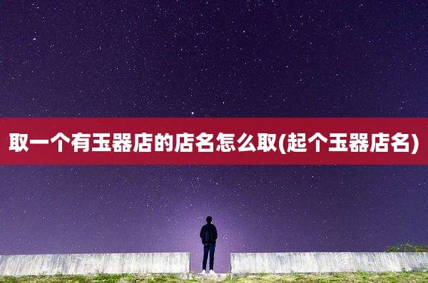 取一个有玉器店的店名怎么取(起个玉器店名)