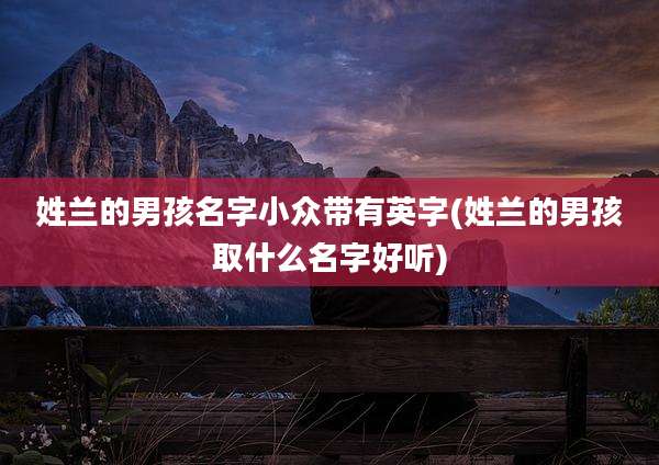 姓兰的男孩名字小众带有英字(姓兰的男孩取什么名字好听)