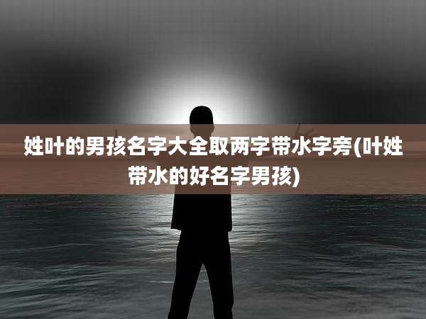 姓叶的男孩名字大全取两字带水字旁(叶姓带水的好名字男孩)