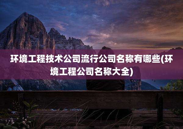 环境工程技术公司流行公司名称有哪些(环境工程公司名称大全)