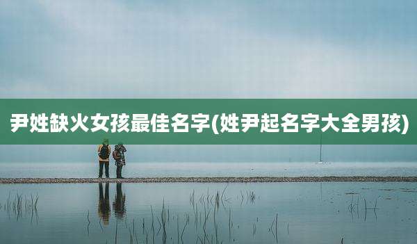 尹姓缺火女孩最佳名字(姓尹起名字大全男孩)