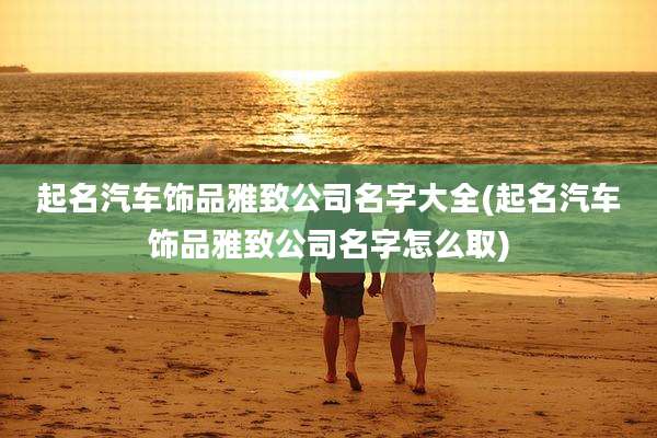 起名汽车饰品雅致公司名字大全(起名汽车饰品雅致公司名字怎么取)