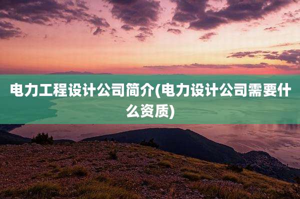 电力工程设计公司简介(电力设计公司需要什么资质)