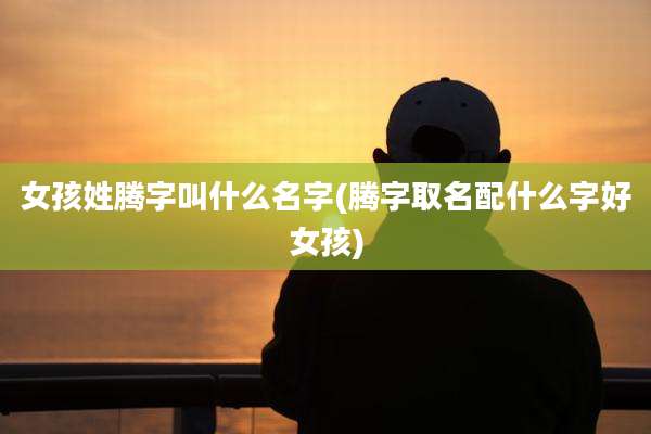 女孩姓腾字叫什么名字(腾字取名配什么字好女孩)