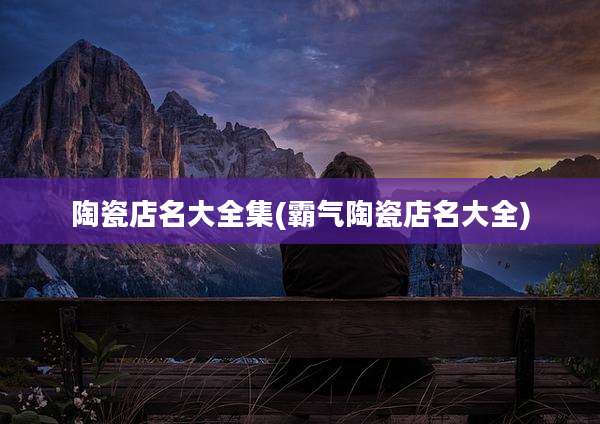 陶瓷店名大全集(霸气陶瓷店名大全)