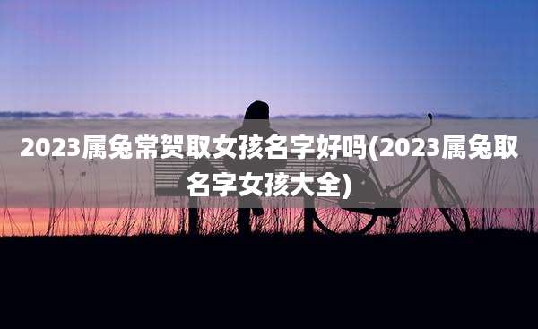 2023属兔常贺取女孩名字好吗(2023属兔取名字女孩大全)