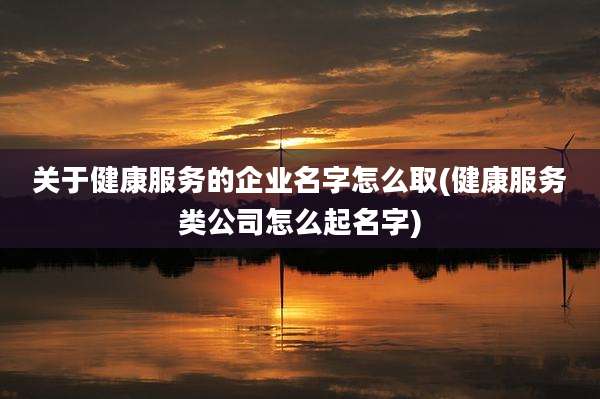 关于健康服务的企业名字怎么取(健康服务类公司怎么起名字)