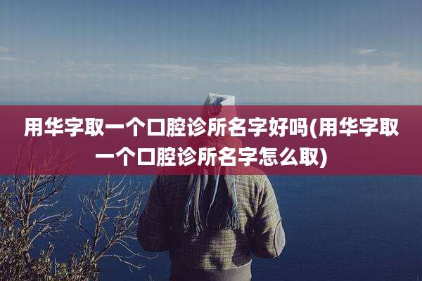 用华字取一个口腔诊所名字好吗(用华字取一个口腔诊所名字怎么取)