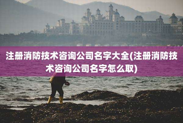 注册消防技术咨询公司名字大全(注册消防技术咨询公司名字怎么取)