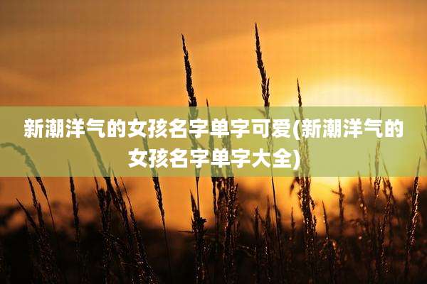 新潮洋气的女孩名字单字可爱(新潮洋气的女孩名字单字大全)