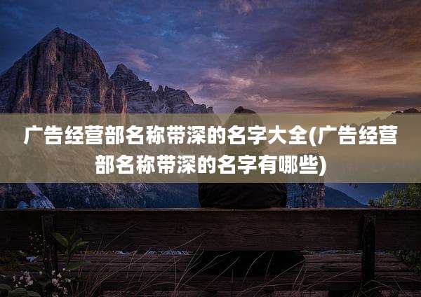 广告经营部名称带深的名字大全(广告经营部名称带深的名字有哪些)