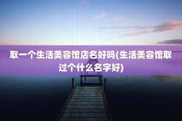 取一个生活美容馆店名好吗(生活美容馆取过个什么名字好)