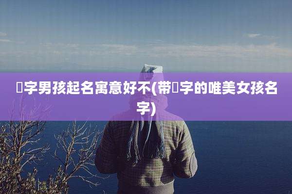 晞字男孩起名寓意好不(带晞字的唯美女孩名字)