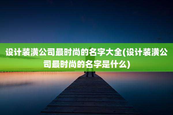设计装潢公司最时尚的名字大全(设计装潢公司最时尚的名字是什么)