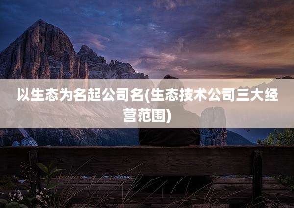 以生态为名起公司名(生态技术公司三大经营范围)