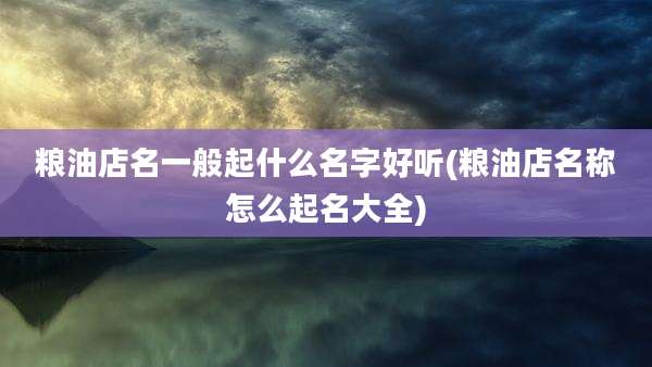 粮油店名一般起什么名字好听(粮油店名称怎么起名大全)