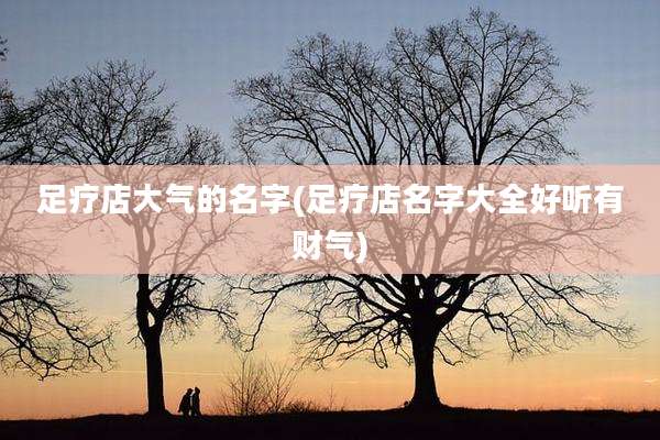 足疗店大气的名字(足疗店名字大全好听有财气)