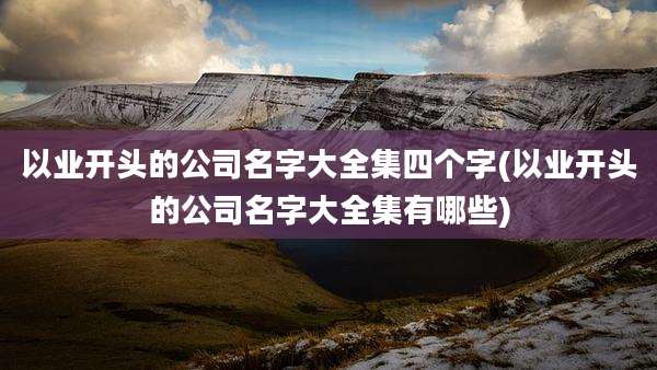 以业开头的公司名字大全集四个字(以业开头的公司名字大全集有哪些)