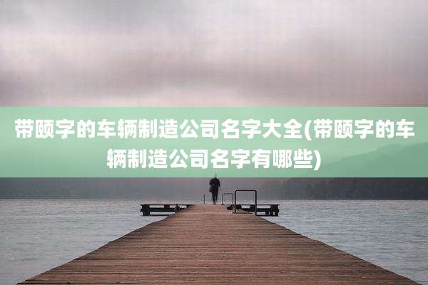 带颐字的车辆制造公司名字大全(带颐字的车辆制造公司名字有哪些)