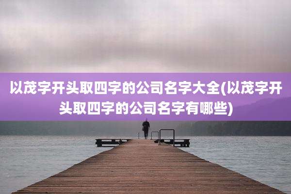 以茂字开头取四字的公司名字大全(以茂字开头取四字的公司名字有哪些)