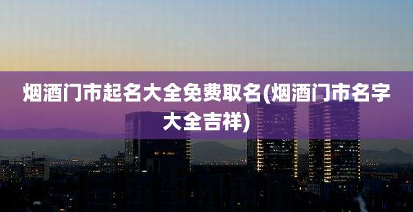 烟酒门市起名大全免费取名(烟酒门市名字大全吉祥)