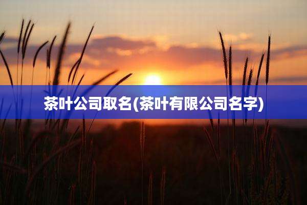 茶叶公司取名(茶叶有限公司名字)