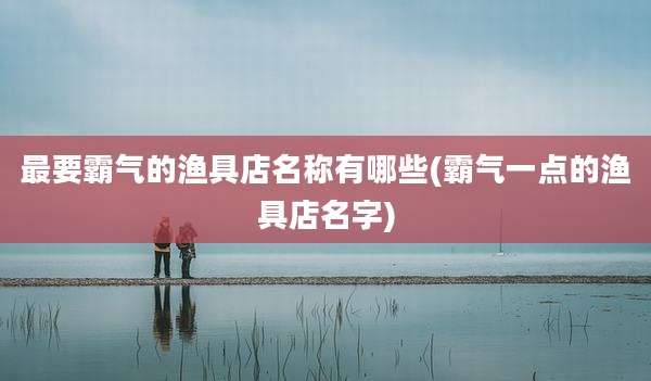最要霸气的渔具店名称有哪些(霸气一点的渔具店名字)
