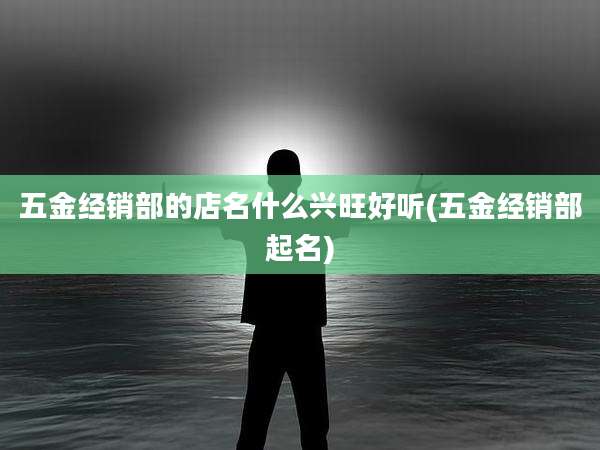 五金经销部的店名什么兴旺好听(五金经销部起名)