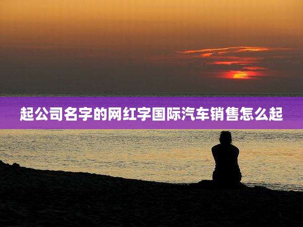 起公司名字的网红字国际汽车销售怎么起