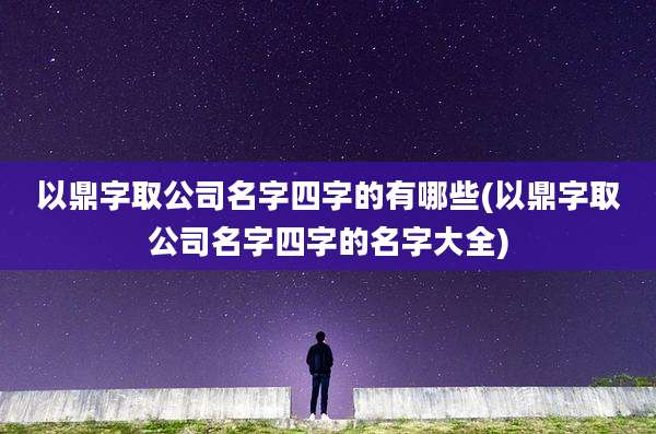 以鼎字取公司名字四字的有哪些(以鼎字取公司名字四字的名字大全)