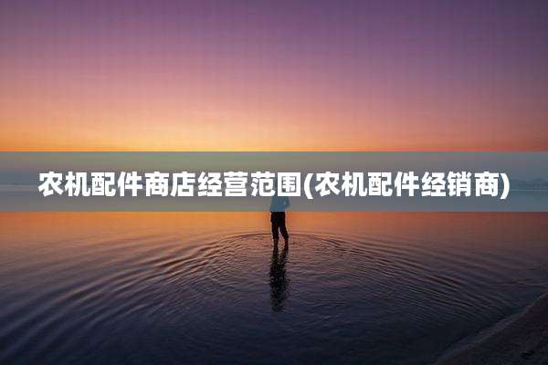 农机配件商店经营范围(农机配件经销商)